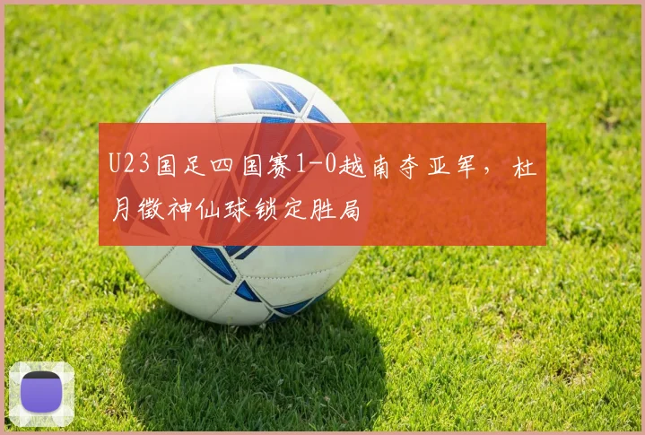 U23国足四国赛1-0越南夺亚军，杜月徵神仙球锁定胜局