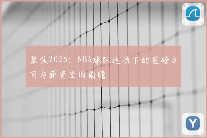 聚焦2026：NBA球队选项下的重磅合同与薪资空间前瞻