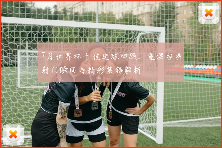 7月世界杯十佳进球回顾：重温经典射门瞬间与精彩集锦解析