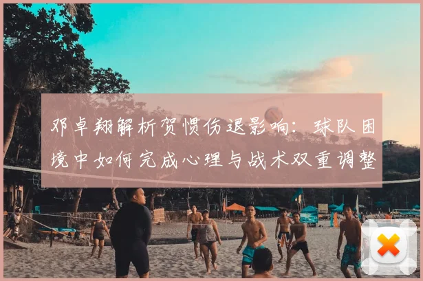 邓卓翔解析贺惯伤退影响:球队困境中如何完成心理与战术双重调整