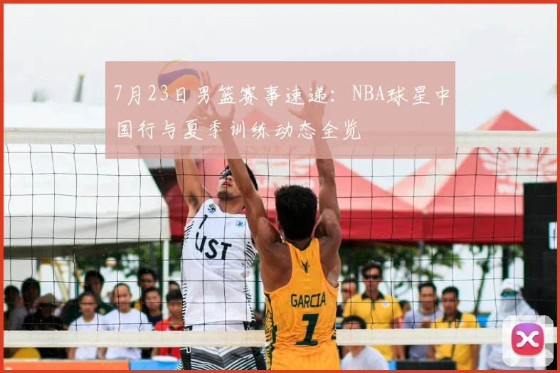 7月23日男篮赛事速递：NBA球星中国行与夏季训练动态全览