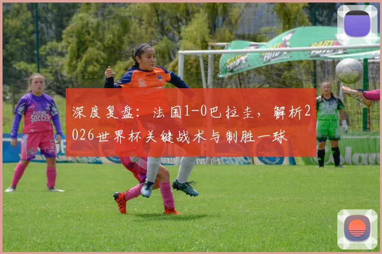 深度复盘：法国1-0巴拉圭，解析2026世界杯关键战术与制胜一球