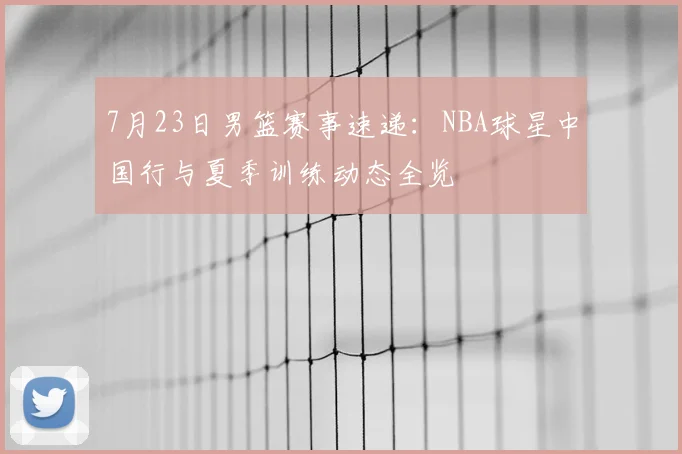 7月23日男篮赛事速递：NBA球星中国行与夏季训练动态全览