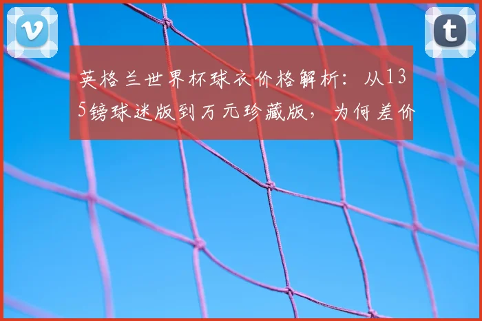 英格兰世界杯球衣价格解析：从135镑球迷版到万元珍藏版，为何差价如此之大？