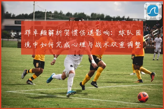 邓卓翔解析贺惯伤退影响:球队困境中如何完成心理与战术双重调整